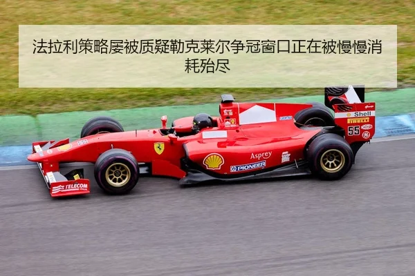 法拉利策略屡被质疑勒克莱尔争冠窗口正在被慢慢消耗殆尽