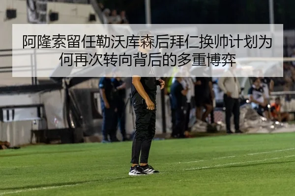 阿隆索留任勒沃库森后拜仁换帅计划为何再次转向背后的多重博弈
