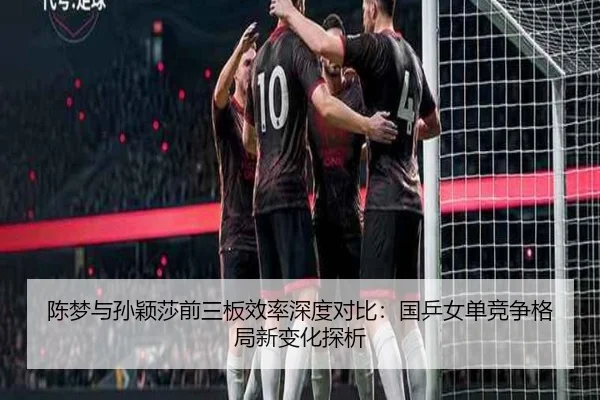 陈梦与孙颖莎前三板效率深度对比：国乒女单竞争格局新变化探析（J9 sports）