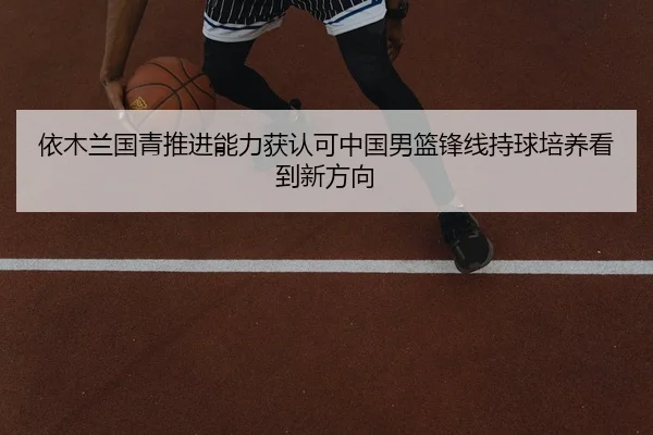 依木兰国青推进能力获认可中国男篮锋线持球培养看到新方向（J9 sports）